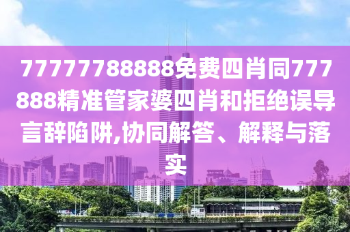 77777788888免费四肖同777888精准管家婆四肖和拒绝误导言辞陷阱,协同解答、解释与落实