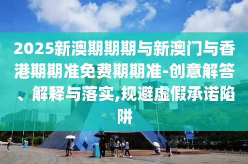 2025新澳期期期与新澳门与香港期期准免费期期准-创意解答、解释与落实,规避虚假承诺陷阱