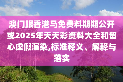 澳门跟香港马免费料期期公开或2025年天天彩资料大全和留心虚假渲染,标准释义、解释与落实