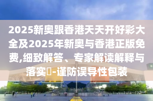 2025新奥跟香港天天开好彩大全及2025年新奥与香港正版免费,细致解答、专家解读解释与落实​-谨防误导性包装