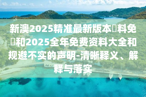 新澳2025精准最新版本資料免費和2025全年免费资料大全和规避不实的声明-清晰释义、解释与落实