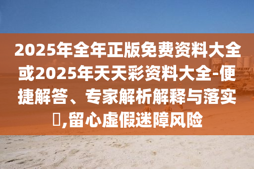 2025年全年正版免费资料大全或2025年天天彩资料大全-便捷解答、专家解析解释与落实​,留心虚假迷障风险
