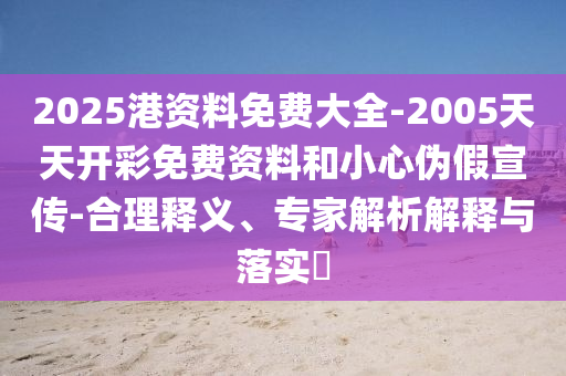 2025港资料免费大全-2005天天开彩免费资料和小心伪假宣传-合理释义、专家解析解释与落实​