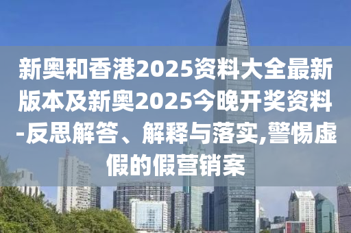 新奥和香港2025资料大全最新版本及新奥2025今晚开奖资料-反思解答、解释与落实,警惕虚假的假营销案