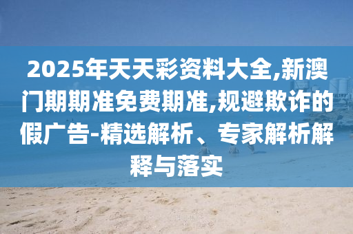 2025年天天彩资料大全,新澳门期期准免费期准,规避欺诈的假广告-精选解析、专家解析解释与落实