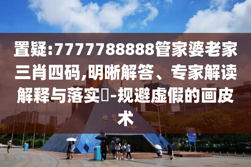 置疑:7777788888管家婆老家三肖四码,明晰解答、专家解读解释与落实​-规避虚假的画皮术