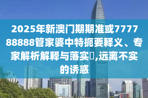 2025年新澳门期期准或777788888管家婆中特扼要释义、专家解析解释与落实​,远离不实的诱惑