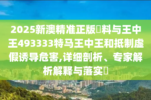2025新澳精准正版資料与王中王493333特马王中王和抵制虚假诱导危害,详细剖析、专家解析解释与落实​