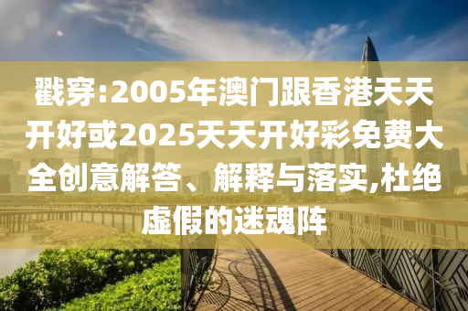 戳穿:2005年澳门跟香港天天开好或2025天天开好彩免费大全创意解答、解释与落实,杜绝虚假的迷魂阵