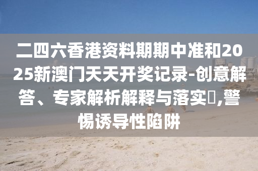 二四六香港资料期期中准和2025新澳门天天开奖记录-创意解答、专家解析解释与落实​,警惕诱导性陷阱
