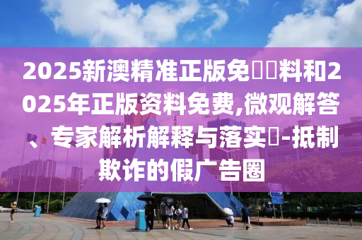 2025新澳精准正版免費資料和2025年正版资料免费,微观解答、专家解析解释与落实​-抵制欺诈的假广告圈