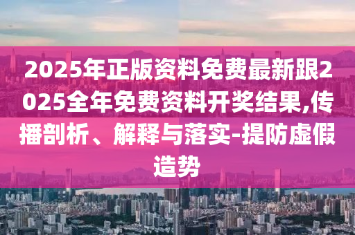 2025年正版资料免费最新跟2025全年免费资料开奖结果,传播剖析、解释与落实-提防虚假造势