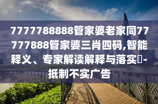 7777788888管家婆老家同77777888管家婆三肖四码,智能释义、专家解读解释与落实​-抵制不实广告