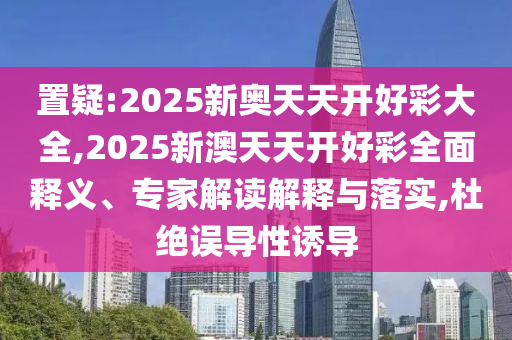 置疑:2025新奥天天开好彩大全,2025新澳天天开好彩全面释义、专家解读解释与落实,杜绝误导性诱导