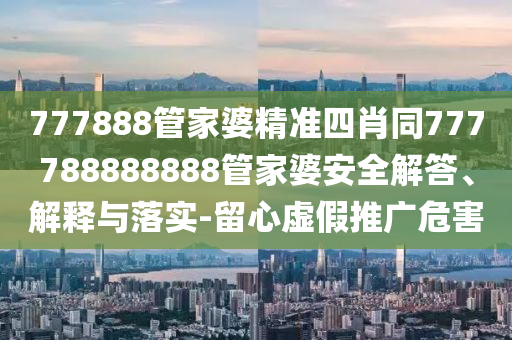 777888管家婆精准四肖同777788888888管家婆安全解答、解释与落实-留心虚假推广危害