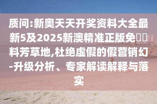 质问:新奥天天开奖资料大全最新5及2025新澳精准正版免費資料芳草地,杜绝虚假的假营销幻-升级分析、专家解读解释与落实