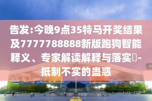 告发:今晚9点35特马开奖结果及7777788888新版跑狗智能释义、专家解读解释与落实​-抵制不实的蛊惑