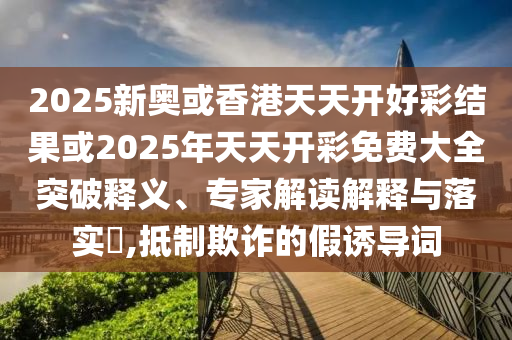 2025新奥或香港天天开好彩结果或2025年天天开彩免费大全突破释义、专家解读解释与落实​,抵制欺诈的假诱导词