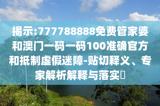 揭示:777788888免费管家婆和澳门一码一码100准确官方和抵制虚假迷障-贴切释义、专家解析解释与落实​