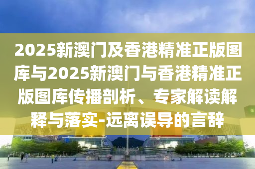 2025新澳门及香港精准正版图库与2025新澳门与香港精准正版图库传播剖析、专家解读解释与落实-远离误导的言辞