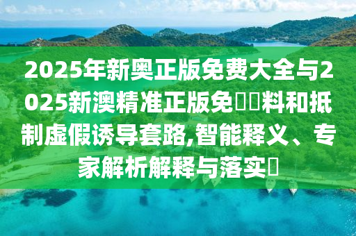 2025年新奥正版免费大全与2025新澳精准正版免費資料和抵制虚假诱导套路,智能释义、专家解析解释与落实​