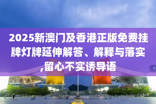 2025新澳门及香港正版免费挂牌灯牌延伸解答、解释与落实,留心不实诱导语