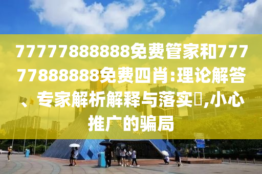 77777888888免费管家和77777888888免费四肖:理论解答、专家解析解释与落实​,小心推广的骗局