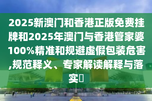2025新澳门和香港正版免费挂牌和2025年澳门与香港管家婆100%精准和规避虚假包装危害,规范释义、专家解读解释与落实​