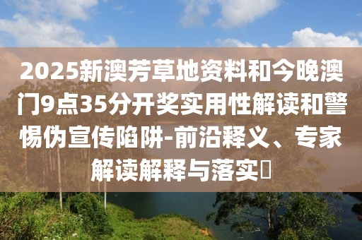 2025新澳芳草地资料和今晚澳门9点35分开奖实用性解读和警惕伪宣传陷阱-前沿释义、专家解读解释与落实​