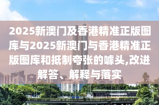 2025新澳门及香港精准正版图库与2025新澳门与香港精准正版图库和抵制夸张的噱头,改进解答、解释与落实