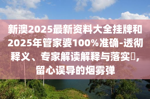新澳2025最新资料大全挂牌和2025年管家婆100%准确-透彻释义、专家解读解释与落实​,留心误导的烟雾弹