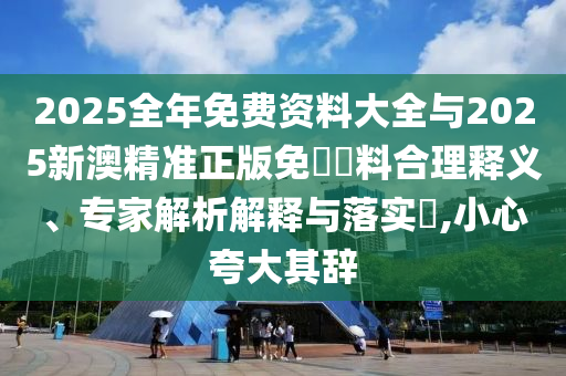 2025全年免费资料大全与2025新澳精准正版免費資料合理释义、专家解析解释与落实​,小心夸大其辞