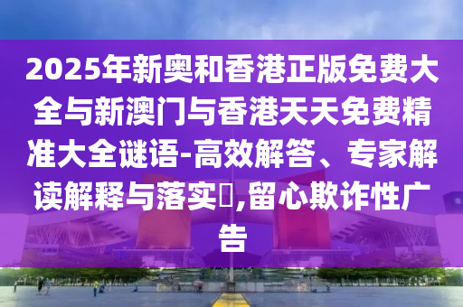 2025年新奥和香港正版免费大全与新澳门与香港天天免费精准大全谜语-高效解答、专家解读解释与落实​,留心欺诈性广告