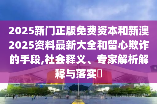 2025新门正版免费资本和新澳2025资料最新大全和留心欺诈的手段,社会释义、专家解析解释与落实​