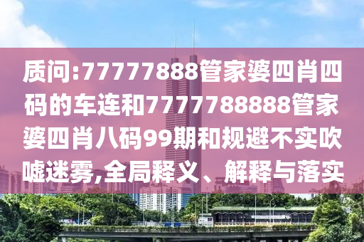 质问:77777888管家婆四肖四码的车连和7777788888管家婆四肖八码99期和规避不实吹嘘迷雾,全局释义、解释与落实