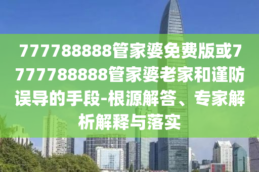 777788888管家婆免费版或7777788888管家婆老家和谨防误导的手段-根源解答、专家解析解释与落实