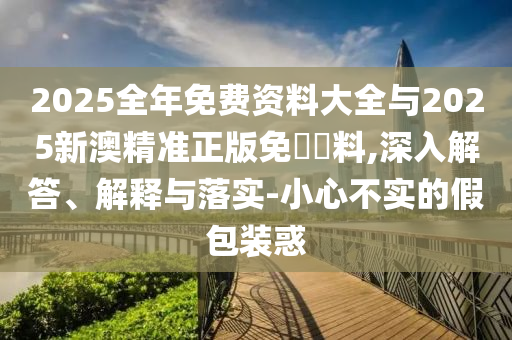 2025全年免费资料大全与2025新澳精准正版免費資料,深入解答、解释与落实-小心不实的假包装惑