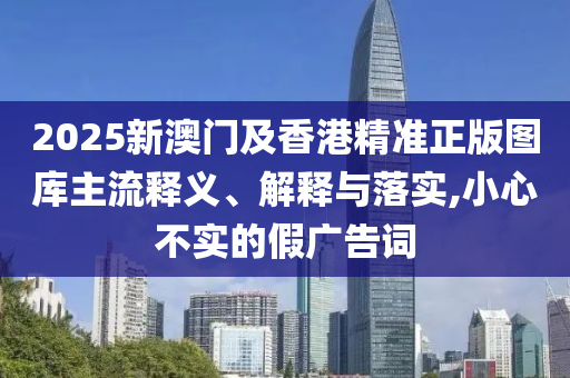 2025新澳门及香港精准正版图库主流释义、解释与落实,小心不实的假广告词