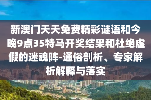 新澳门天天免费精彩谜语和今晚9点35特马开奖结果和杜绝虚假的迷魂阵-通俗剖析、专家解析解释与落实