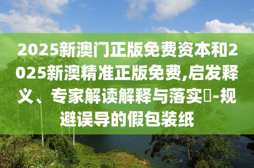 2025新澳门正版免费资本和2025新澳精准正版免费,启发释义、专家解读解释与落实​-规避误导的假包装纸