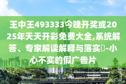 王中王493333今晚开奖或2025年天天开彩免费大全,系统解答、专家解读解释与落实​-小心不实的假广告片