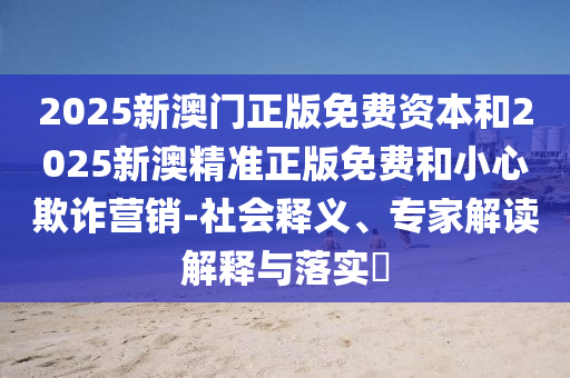 2025新澳门正版免费资本和2025新澳精准正版免费和小心欺诈营销-社会释义、专家解读解释与落实​