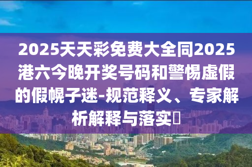 2025天天彩免费大全同2025港六今晚开奖号码和警惕虚假的假幌子迷-规范释义、专家解析解释与落实​