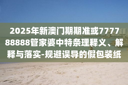 2025年新澳门期期准或777788888管家婆中特条理释义、解释与落实-规避误导的假包装纸