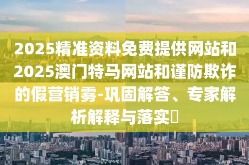 2025精准资料免费提供网站和2025澳门特马网站和谨防欺诈的假营销雾-巩固解答、专家解析解释与落实​