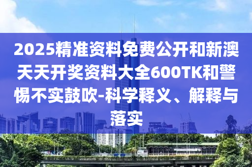 2025精准资料免费公开和新澳天天开奖资料大全600TK和警惕不实鼓吹-科学释义、解释与落实