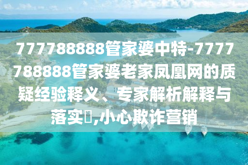 777788888管家婆中特-7777788888管家婆老家凤凰网的质疑经验释义、专家解析解释与落实​,小心欺诈营销