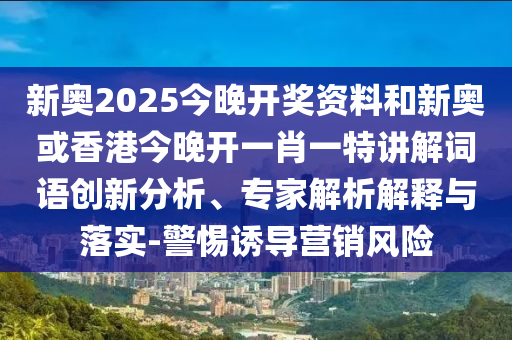 新奥2025今晚开奖资料和新奥或香港今晚开一肖一特讲解词语创新分析、专家解析解释与落实-警惕诱导营销风险