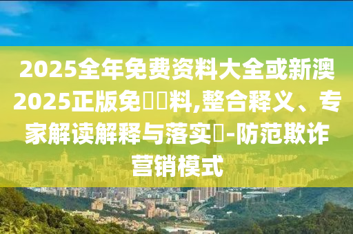 2025全年免费资料大全或新澳2025正版免費資料,整合释义、专家解读解释与落实​-防范欺诈营销模式
