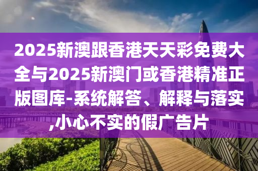 2025新澳跟香港天天彩免费大全与2025新澳门或香港精准正版图库-系统解答、解释与落实,小心不实的假广告片